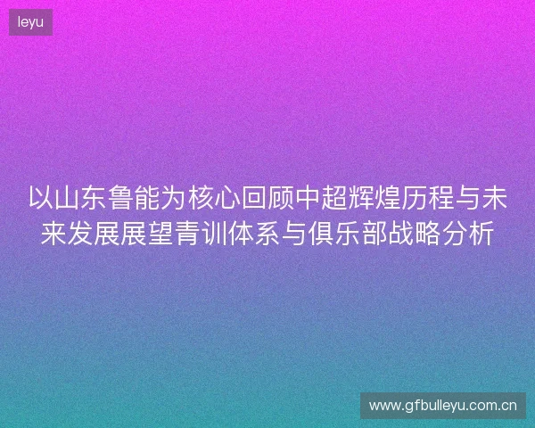 以山东鲁能为核心回顾中超辉煌历程与未来发展展望青训体系与俱乐部战略分析