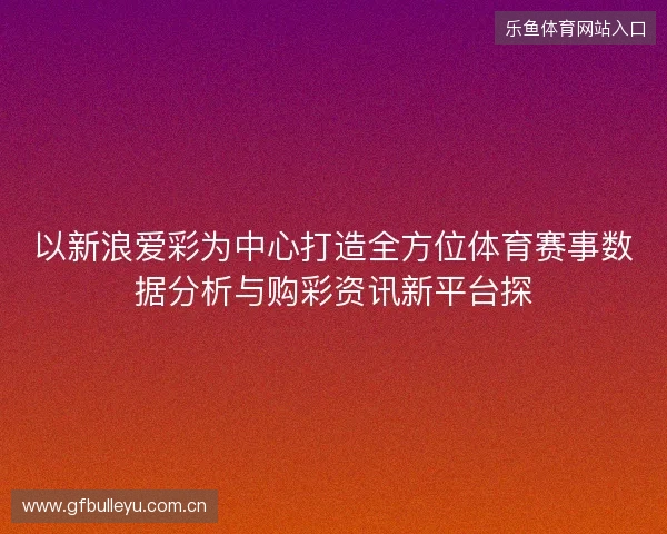 以新浪爱彩为中心打造全方位体育赛事数据分析与购彩资讯新平台探 以新浪爱彩为中心打造全方位体育赛事数据分析与购彩资讯新平台探