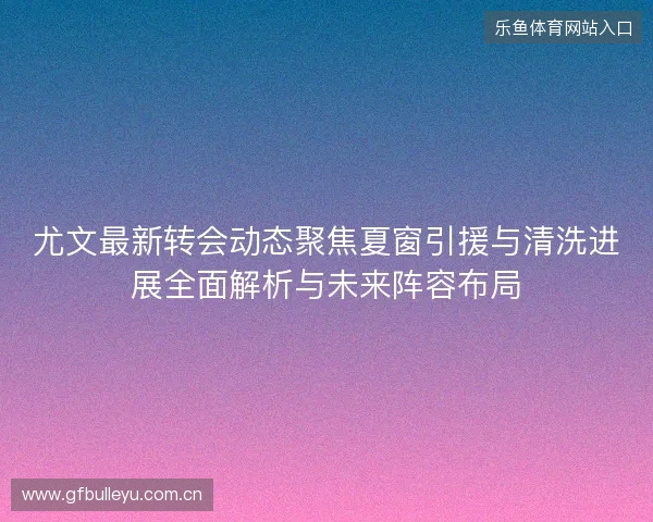 尤文最新转会动态聚焦夏窗引援与清洗进展全面解析与未来阵容布局