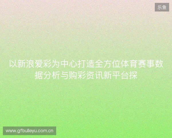 以新浪爱彩为中心打造全方位体育赛事数据分析与购彩资讯新平台探 以新浪爱彩为中心打造全方位体育赛事数据分析与购彩资讯新平台探