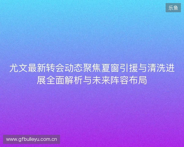 尤文最新转会动态聚焦夏窗引援与清洗进展全面解析与未来阵容布局 尤文最新转会动态聚焦夏窗引援与清洗进展全面解析与未来阵容布局