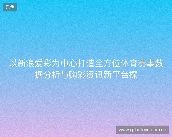 以新浪爱彩为中心打造全方位体育赛事数据分析与购彩资讯新平台探 以新浪爱彩为中心打造全方位体育赛事数据分析与购彩资讯新平台探