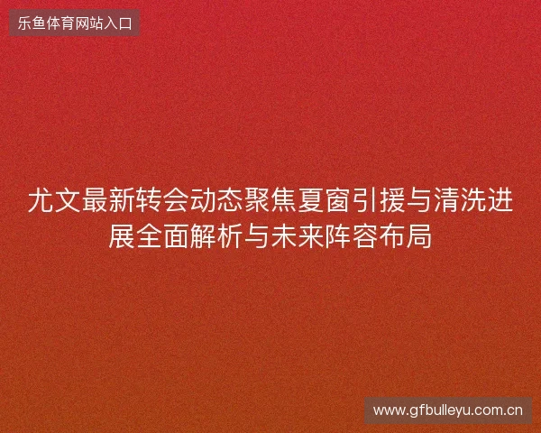 尤文最新转会动态聚焦夏窗引援与清洗进展全面解析与未来阵容布局 尤文最新转会动态聚焦夏窗引援与清洗进展全面解析与未来阵容布局