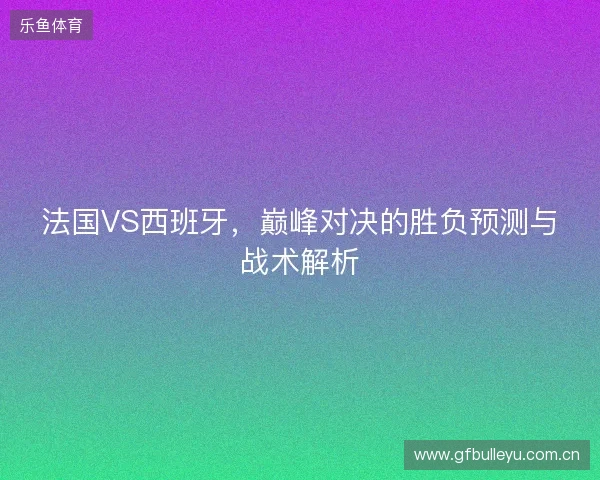 法国VS西班牙，巅峰对决的胜负预测与战术解析